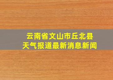 云南省文山市丘北县天气报道最新消息新闻