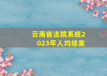 云南省法院系统2023年人均结案