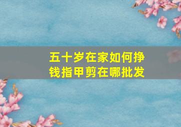 五十岁在家如何挣钱指甲剪在哪批发