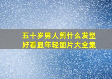 五十岁男人剪什么发型好看显年轻图片大全集