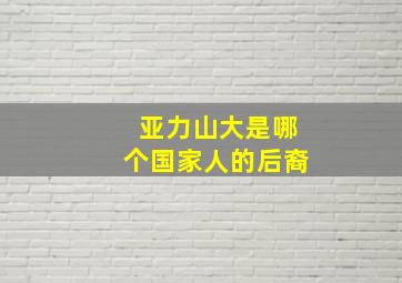 亚力山大是哪个国家人的后裔