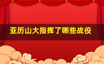 亚历山大指挥了哪些战役