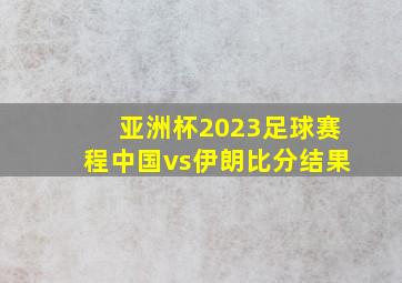 亚洲杯2023足球赛程中国vs伊朗比分结果