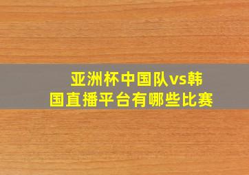 亚洲杯中国队vs韩国直播平台有哪些比赛