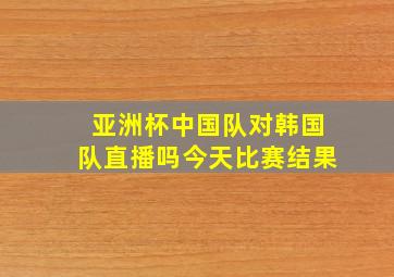 亚洲杯中国队对韩国队直播吗今天比赛结果