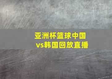 亚洲杯篮球中国vs韩国回放直播