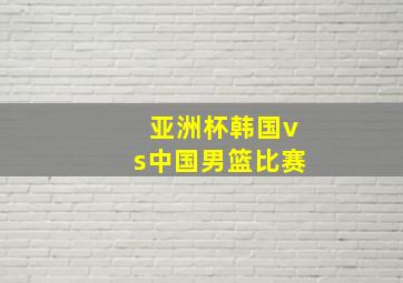 亚洲杯韩国vs中国男篮比赛