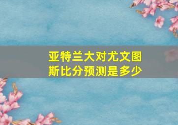 亚特兰大对尤文图斯比分预测是多少