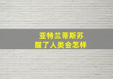 亚特兰蒂斯苏醒了人类会怎样