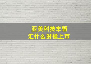 亚美科技车智汇什么时候上市