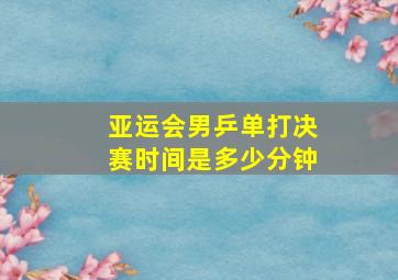 亚运会男乒单打决赛时间是多少分钟