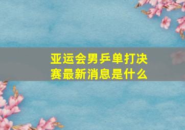 亚运会男乒单打决赛最新消息是什么