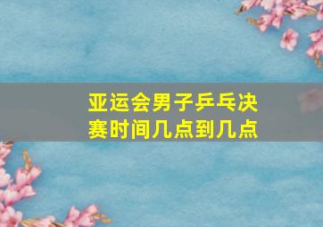 亚运会男子乒乓决赛时间几点到几点