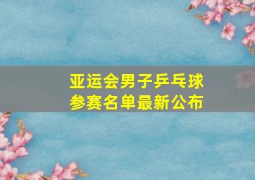 亚运会男子乒乓球参赛名单最新公布