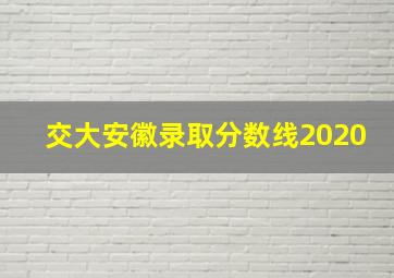 交大安徽录取分数线2020