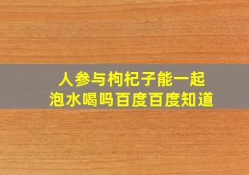 人参与枸杞子能一起泡水喝吗百度百度知道