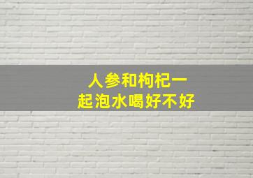 人参和枸杞一起泡水喝好不好