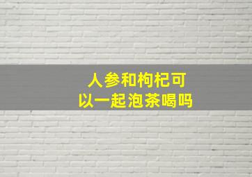 人参和枸杞可以一起泡茶喝吗