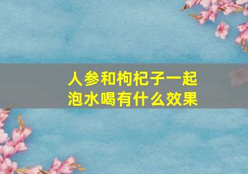 人参和枸杞子一起泡水喝有什么效果