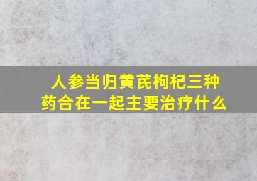 人参当归黄芪枸杞三种药合在一起主要治疗什么