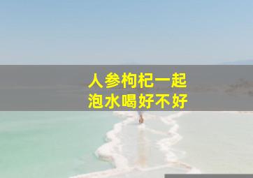 人参枸杞一起泡水喝好不好