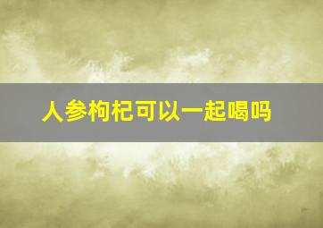 人参枸杞可以一起喝吗