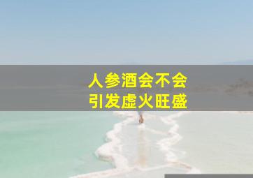 人参酒会不会引发虚火旺盛