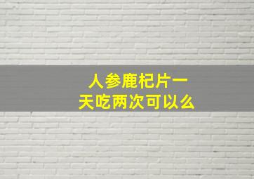 人参鹿杞片一天吃两次可以么