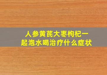 人参黄芪大枣枸杞一起泡水喝治疗什么症状