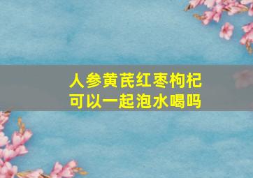 人参黄芪红枣枸杞可以一起泡水喝吗