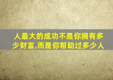 人最大的成功不是你拥有多少财富,而是你帮助过多少人