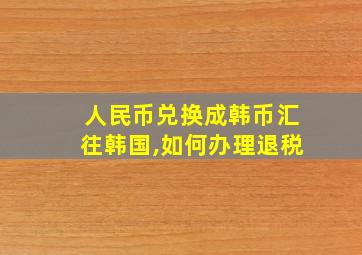 人民币兑换成韩币汇往韩国,如何办理退税