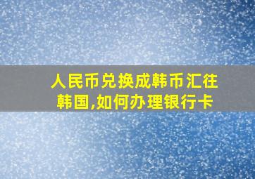 人民币兑换成韩币汇往韩国,如何办理银行卡