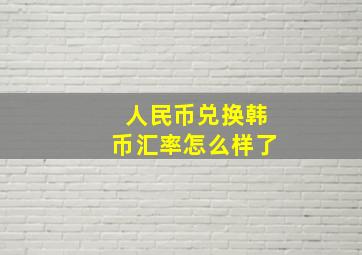 人民币兑换韩币汇率怎么样了