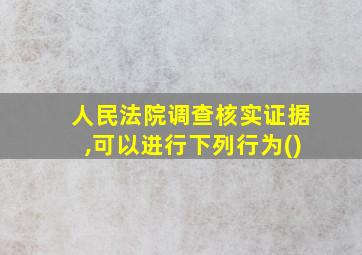 人民法院调查核实证据,可以进行下列行为()