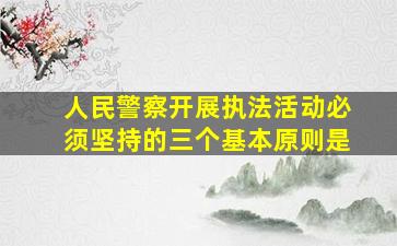 人民警察开展执法活动必须坚持的三个基本原则是