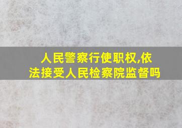 人民警察行使职权,依法接受人民检察院监督吗