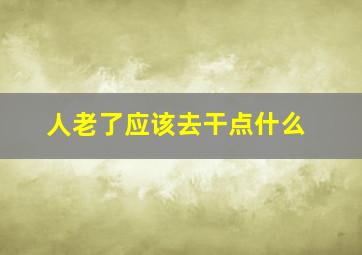 人老了应该去干点什么