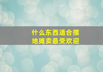 什么东西适合摆地摊卖最受欢迎