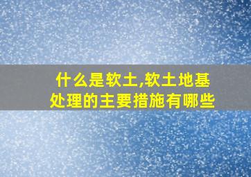 什么是软土,软土地基处理的主要措施有哪些