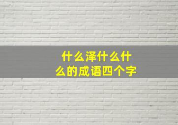 什么泽什么什么的成语四个字