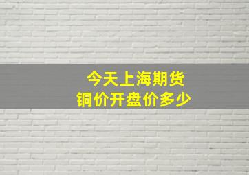 今天上海期货铜价开盘价多少