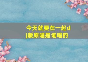 今天就要在一起dj版原唱是谁唱的