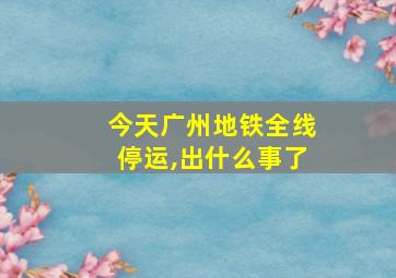 今天广州地铁全线停运,出什么事了