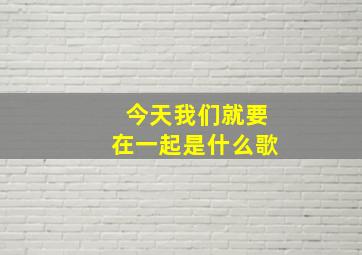 今天我们就要在一起是什么歌