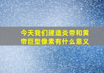 今天我们建造炎帝和黄帝巨型像素有什么意义