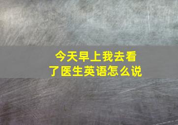 今天早上我去看了医生英语怎么说