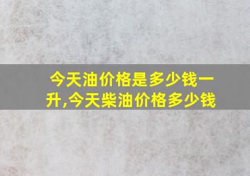 今天油价格是多少钱一升,今天柴油价格多少钱