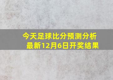 今天足球比分预测分析最新12月6日开奖结果