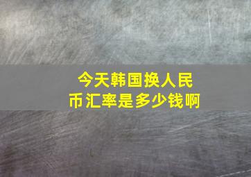 今天韩国换人民币汇率是多少钱啊